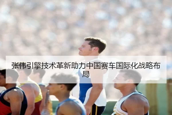 张伟引擎技术革新助力中国赛车国际化战略布局